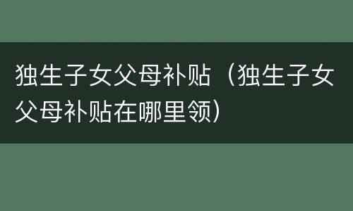 独生子女父母补贴（独生子女父母补贴在哪里领）