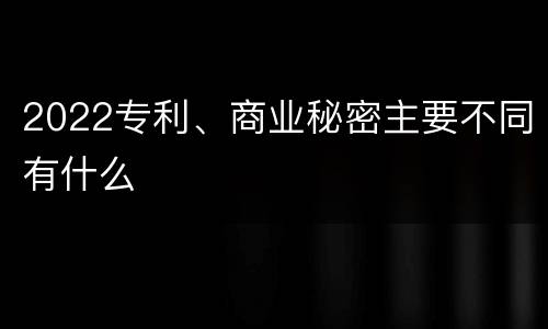 2022专利、商业秘密主要不同有什么