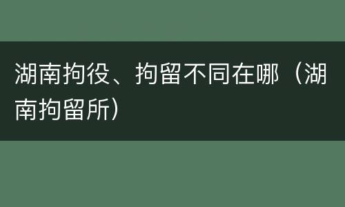湖南拘役、拘留不同在哪（湖南拘留所）