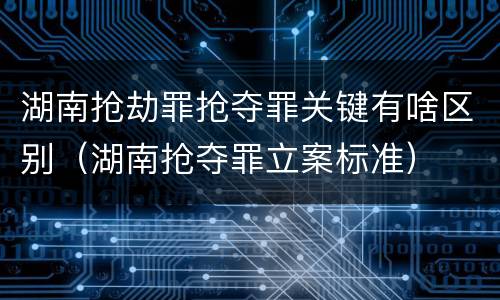 湖南抢劫罪抢夺罪关键有啥区别（湖南抢夺罪立案标准）
