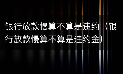 银行放款慢算不算是违约（银行放款慢算不算是违约金）