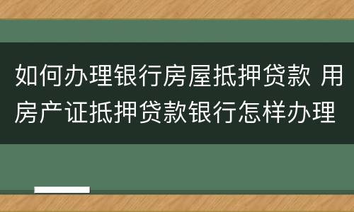 如何办理银行房屋抵押贷款 用房产证抵押贷款银行怎样办理