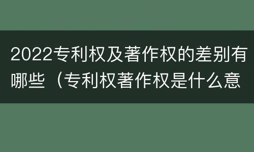 2022专利权及著作权的差别有哪些（专利权著作权是什么意思）