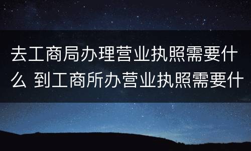 去工商局办理营业执照需要什么 到工商所办营业执照需要什么手续