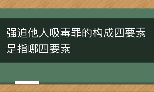 强迫他人吸毒罪的构成四要素是指哪四要素