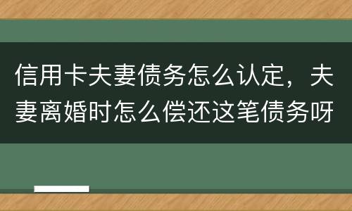 信用卡夫妻债务怎么认定，夫妻离婚时怎么偿还这笔债务呀