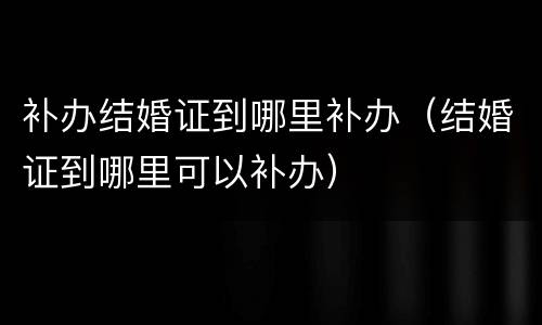 补办结婚证到哪里补办（结婚证到哪里可以补办）