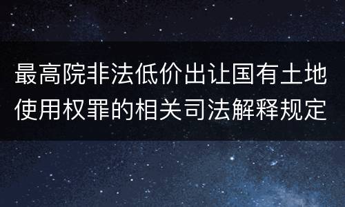 最高院非法低价出让国有土地使用权罪的相关司法解释规定包括哪些内容
