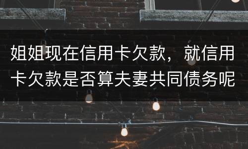 姐姐现在信用卡欠款，就信用卡欠款是否算夫妻共同债务呢