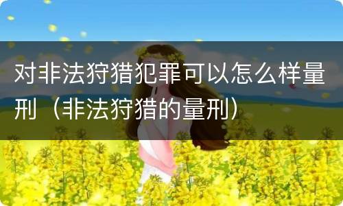 对非法狩猎犯罪可以怎么样量刑（非法狩猎的量刑）