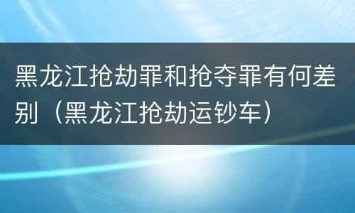 黑龙江抢劫罪和抢夺罪有何差别（黑龙江抢劫运钞车）
