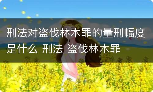 刑法对盗伐林木罪的量刑幅度是什么 刑法 盗伐林木罪