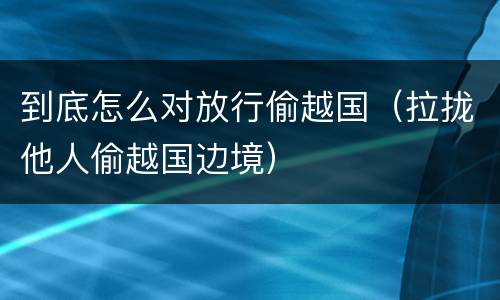 到底怎么对放行偷越国（拉拢他人偷越国边境）