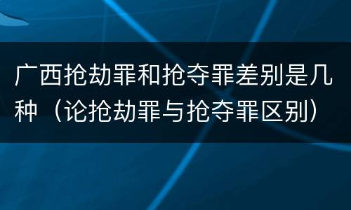 广西抢劫罪和抢夺罪差别是几种（论抢劫罪与抢夺罪区别）