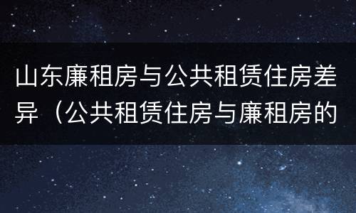 山东廉租房与公共租赁住房差异（公共租赁住房与廉租房的区别）