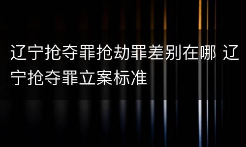 辽宁抢夺罪抢劫罪差别在哪 辽宁抢夺罪立案标准