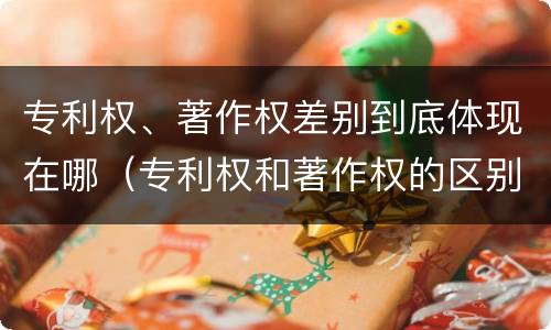 专利权、著作权差别到底体现在哪（专利权和著作权的区别）