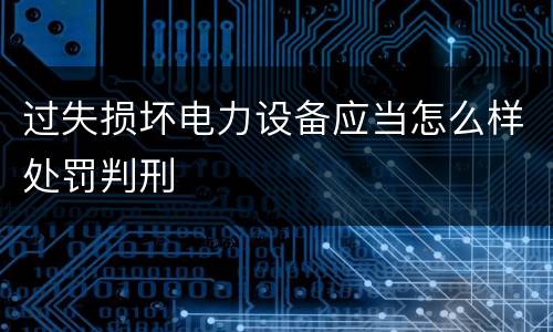 过失损坏电力设备应当怎么样处罚判刑