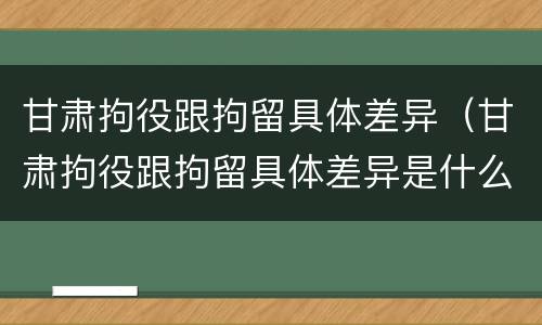 甘肃拘役跟拘留具体差异（甘肃拘役跟拘留具体差异是什么）