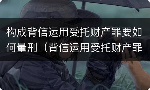 构成背信运用受托财产罪要如何量刑（背信运用受托财产罪 量刑）
