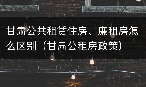甘肃公共租赁住房、廉租房怎么区别（甘肃公租房政策）