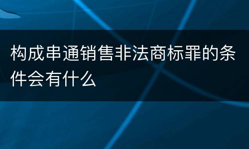 构成串通销售非法商标罪的条件会有什么