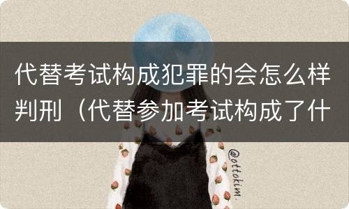 代替考试构成犯罪的会怎么样判刑（代替参加考试构成了什么犯罪）