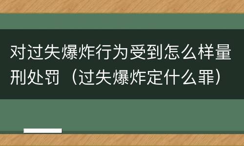 对过失爆炸行为受到怎么样量刑处罚（过失爆炸定什么罪）