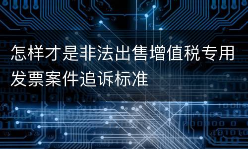 怎样才是非法出售增值税专用发票案件追诉标准