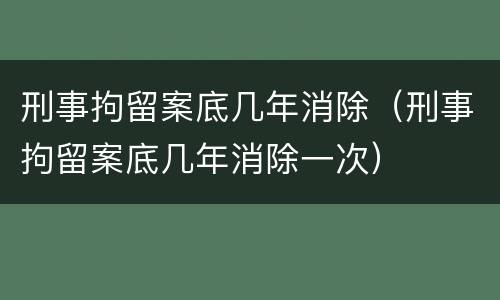 刑事拘留案底几年消除（刑事拘留案底几年消除一次）