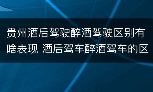 贵州酒后驾驶醉酒驾驶区别有啥表现 酒后驾车醉酒驾车的区别