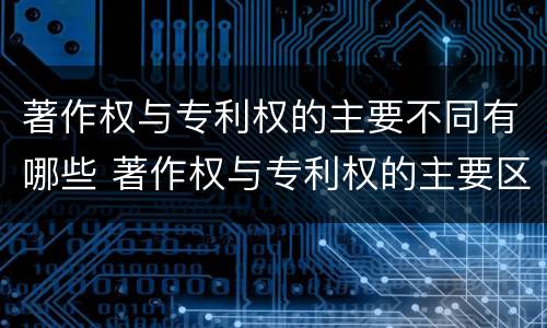 著作权与专利权的主要不同有哪些 著作权与专利权的主要区别是什么