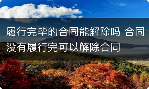 履行完毕的合同能解除吗 合同没有履行完可以解除合同