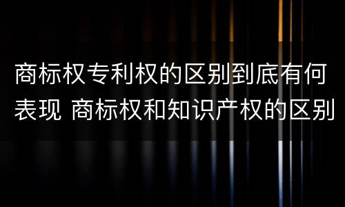 商标权专利权的区别到底有何表现 商标权和知识产权的区别