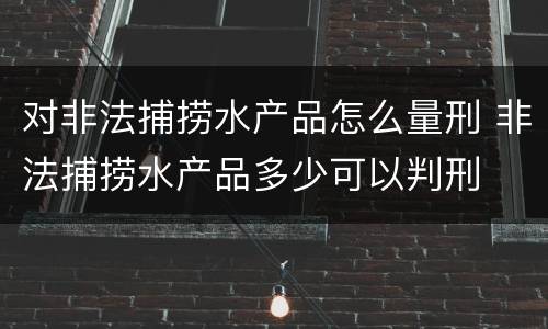 对非法捕捞水产品怎么量刑 非法捕捞水产品多少可以判刑