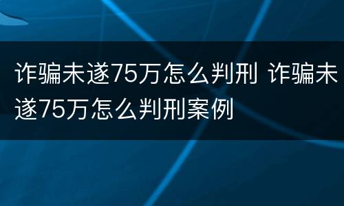 诈骗未遂75万怎么判刑 诈骗未遂75万怎么判刑案例