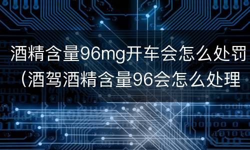酒精含量96mg开车会怎么处罚（酒驾酒精含量96会怎么处理）