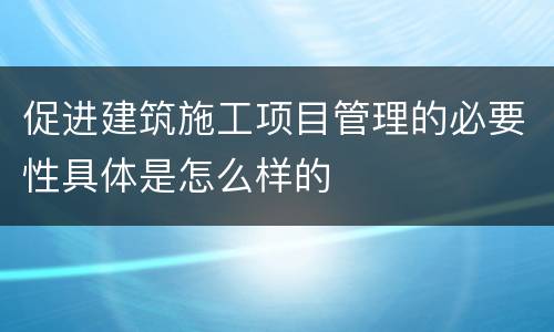 促进建筑施工项目管理的必要性具体是怎么样的