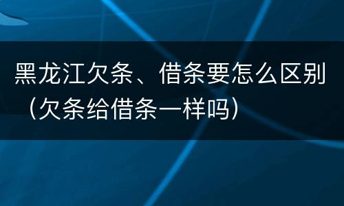黑龙江欠条、借条要怎么区别（欠条给借条一样吗）
