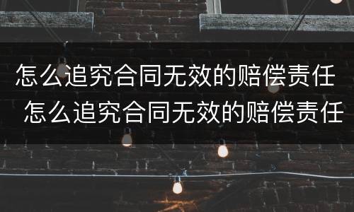 怎么追究合同无效的赔偿责任 怎么追究合同无效的赔偿责任呢