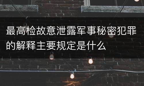 最高检故意泄露军事秘密犯罪的解释主要规定是什么