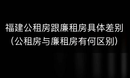 福建公租房跟廉租房具体差别（公租房与廉租房有何区别）