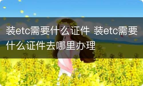 装etc需要什么证件 装etc需要什么证件去哪里办理