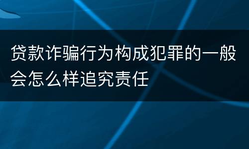 贷款诈骗行为构成犯罪的一般会怎么样追究责任