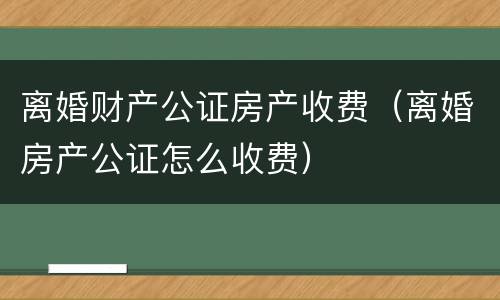 离婚财产公证房产收费（离婚房产公证怎么收费）