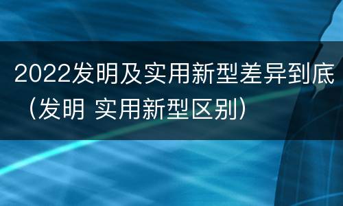 2022发明及实用新型差异到底（发明 实用新型区别）