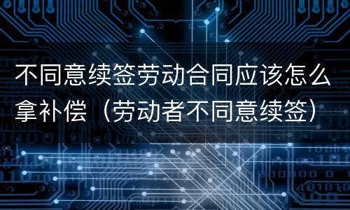 不同意续签劳动合同应该怎么拿补偿（劳动者不同意续签）