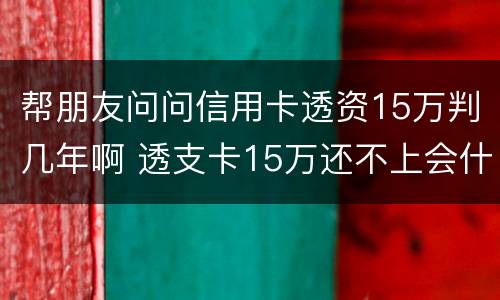 帮朋友问问信用卡透资15万判几年啊 透支卡15万还不上会什么后果