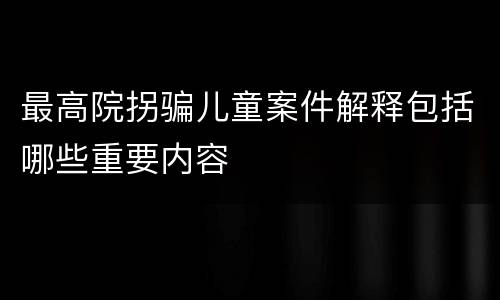 最高院拐骗儿童案件解释包括哪些重要内容