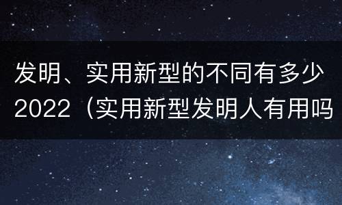 发明、实用新型的不同有多少2022（实用新型发明人有用吗）